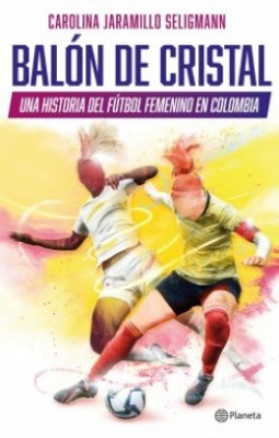 Balón De Cristal. Una Historia Del Fútbol Femenino | Carolina Jaramillo Seligman